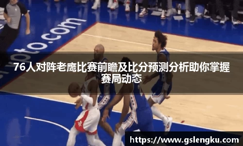 76人对阵老鹰比赛前瞻及比分预测分析助你掌握赛局动态