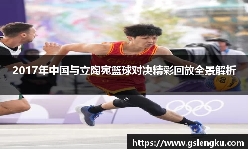 2017年中国与立陶宛篮球对决精彩回放全景解析