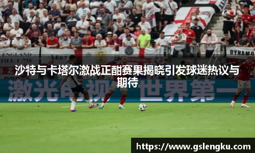 沙特与卡塔尔激战正酣赛果揭晓引发球迷热议与期待