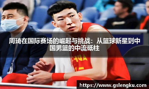 周琦在国际赛场的崛起与挑战：从篮球新星到中国男篮的中流砥柱