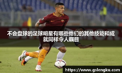 不会盘球的足球明星有哪些他们的其他技能和成就同样令人瞩目